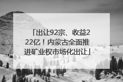 出让92宗、收益222亿！内蒙古全面推进矿业权市场化出让