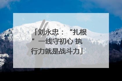 刘永忠：“扎根”一线守初心 执行力就是战斗力