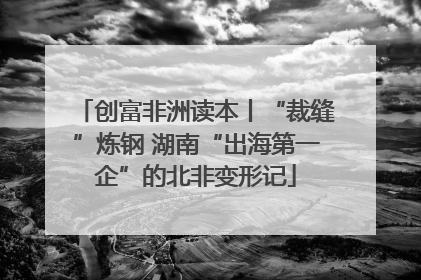 创富非洲读本丨“裁缝”炼钢 湖南“出海第一企”的北非变形记