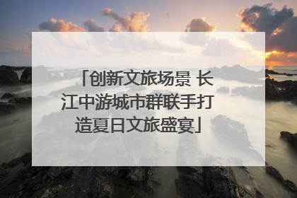 创新文旅场景 长江中游城市群联手打造夏日文旅盛宴