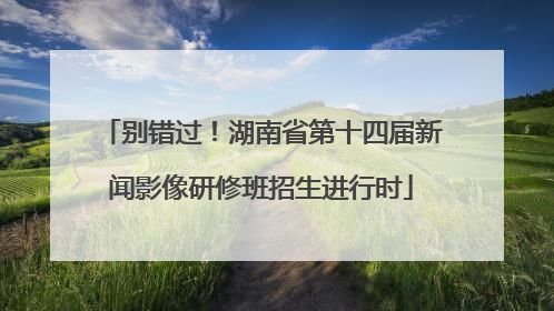 别错过！湖南省第十四届新闻影像研修班招生进行时