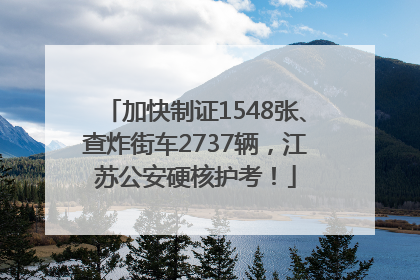 加快制证1548张、查炸街车2737辆，江苏公安硬核护考！