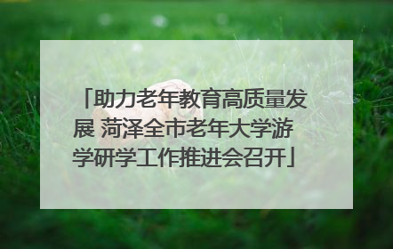 助力老年教育高质量发展 菏泽全市老年大学游学研学工作推进会召开