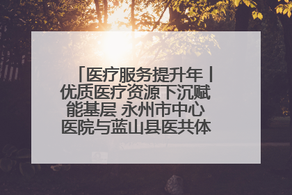 医疗服务提升年丨优质医疗资源下沉赋能基层 永州市中心医院与蓝山县医共体总院共筑健康屏障