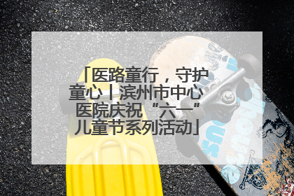 医路童行，守护童心丨滨州市中心医院庆祝“六一”儿童节系列活动