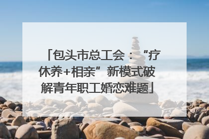包头市总工会：“疗休养+相亲”新模式破解青年职工婚恋难题