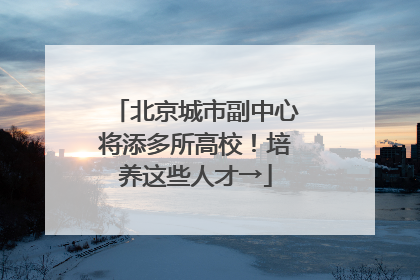 北京城市副中心将添多所高校！培养这些人才→