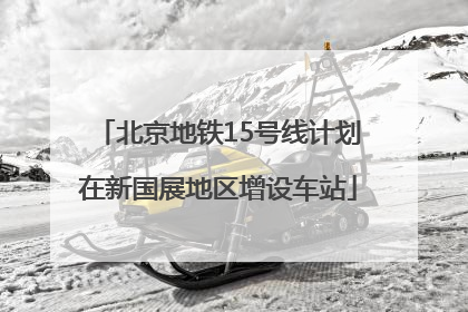 北京地铁15号线计划在新国展地区增设车站