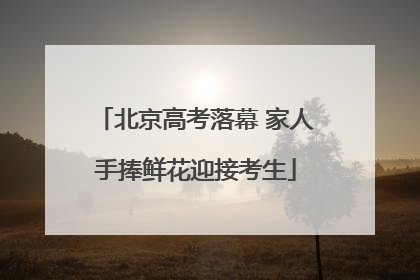 北京高考落幕 家人手捧鲜花迎接考生
