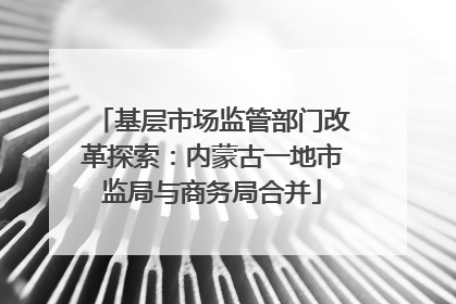 基层市场监管部门改革探索：内蒙古一地市监局与商务局合并