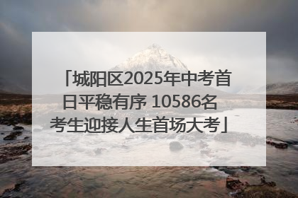 城阳区2025年中考首日平稳有序 10586名考生迎接人生首场大考