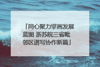 同心聚力擘画发展蓝图 浙苏皖三省毗邻区谱写协作新篇