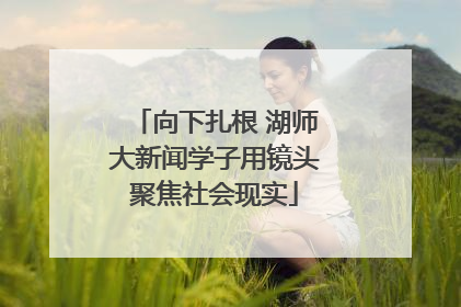 向下扎根 湖师大新闻学子用镜头聚焦社会现实