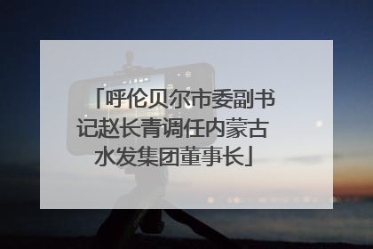 呼伦贝尔市委副书记赵长青调任内蒙古水发集团董事长