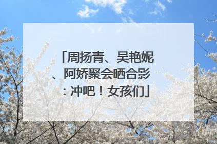 周扬青、吴艳妮、阿娇聚会晒合影：冲吧！女孩们