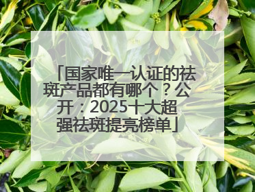 国家唯一认证的祛斑产品都有哪个？公开：2025十大超强祛斑提亮榜单