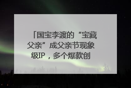 国宝李渡的“宝藏父亲”成父亲节现象级IP，多个爆款创造数千万流量