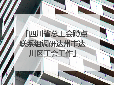 四川省总工会蹲点联系组调研达州市达川区工会工作