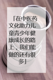 在中医药文化助力儿童青少年健康成长的路上，我们能做的还有很多