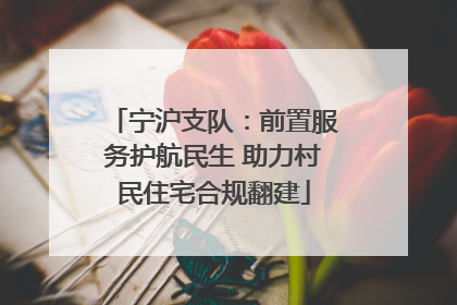 宁沪支队：前置服务护航民生 助力村民住宅合规翻建