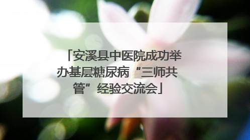 安溪县中医院成功举办基层糖尿病“三师共管”经验交流会