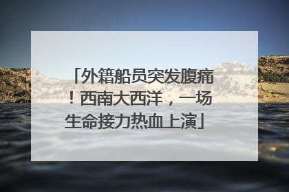 外籍船员突发腹痛！西南大西洋，一场生命接力热血上演