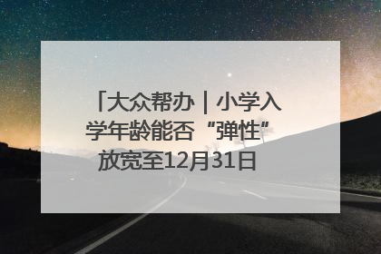 大众帮办｜小学入学年龄能否“弹性”放宽至12月31日？有地方已在探索