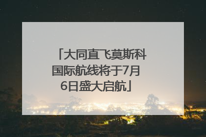 大同直飞莫斯科国际航线将于7月6日盛大启航