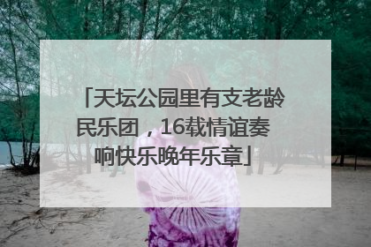 天坛公园里有支老龄民乐团，16载情谊奏响快乐晚年乐章