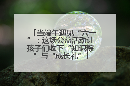 当端午遇见“六一”：这场公益活动让孩子们收下“知识粽”与“成长礼”