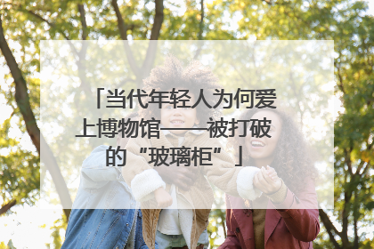 当代年轻人为何爱上博物馆——被打破的“玻璃柜”