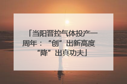 当阳晋控气体投产一周年：“创”出新高度 “降”出真功夫