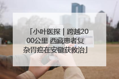 小叶医探｜跨越2000公里 西藏患者复杂胃癌在安徽获救治