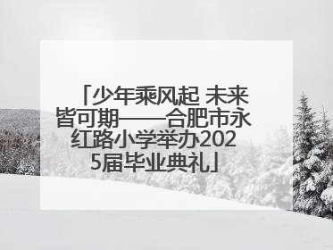 少年乘风起 未来皆可期——合肥市永红路小学举办2025届毕业典礼