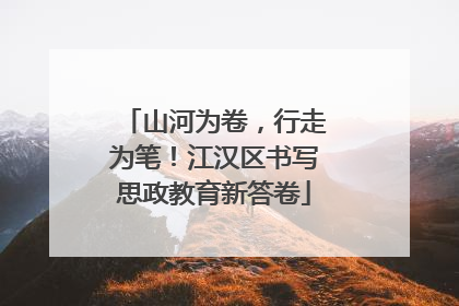 山河为卷，行走为笔！江汉区书写思政教育新答卷