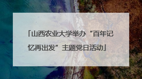 山西农业大学举办“百年记忆再出发”主题党日活动