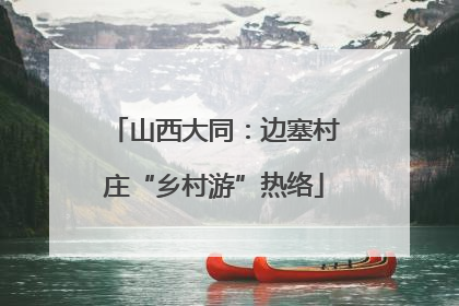 山西大同：边塞村庄“乡村游”热络