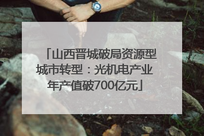 山西晋城破局资源型城市转型：光机电产业年产值破700亿元