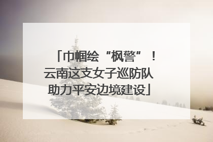 巾帼绘“枫警”！云南这支女子巡防队助力平安边境建设