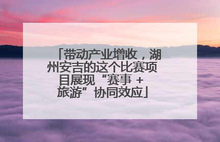 带动产业增收，湖州安吉的这个比赛项目展现“赛事 + 旅游”协同效应