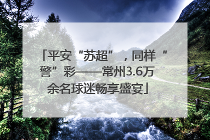 平安“苏超”，同样“警”彩——常州3.6万余名球迷畅享盛宴