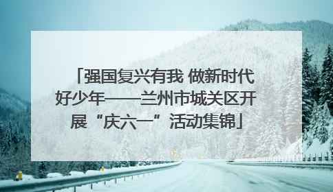 强国复兴有我 做新时代好少年——兰州市城关区开展“庆六一”活动集锦
