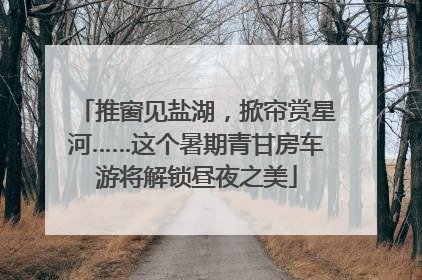 推窗见盐湖，掀帘赏星河……这个暑期青甘房车游将解锁昼夜之美