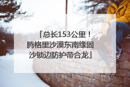 总长153公里！腾格里沙漠东南缘固沙锁边防护带合龙