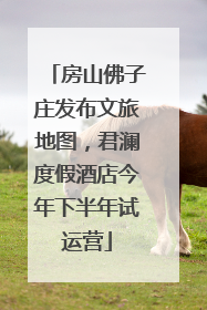 房山佛子庄发布文旅地图，君澜度假酒店今年下半年试运营