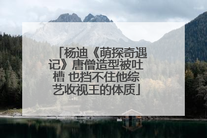 杨迪《萌探奇遇记》唐僧造型被吐槽 也挡不住他综艺收视王的体质