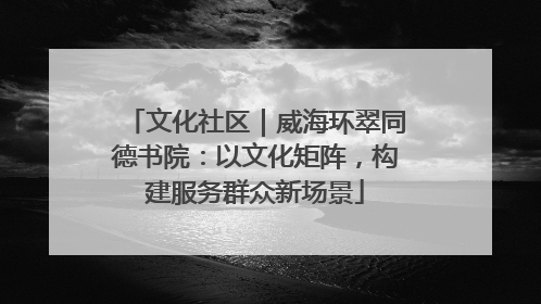 文化社区｜威海环翠同德书院：以文化矩阵，构建服务群众新场景