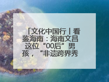 文化中国行丨看鉴海南：海南文昌这位“00后”男孩，“非遗跨界秀”走起