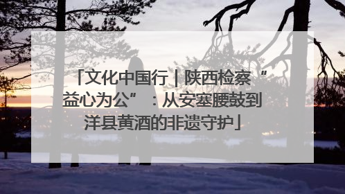 文化中国行｜陕西检察“益心为公”：从安塞腰鼓到洋县黄酒的非遗守护