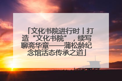 文化书院进行时丨打造“文化书院”，续写聊斋华章——蒲松龄纪念馆活态传承之道